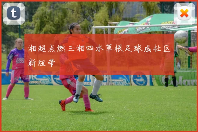 湘超点燃三湘四水草根足球成社区新纽带