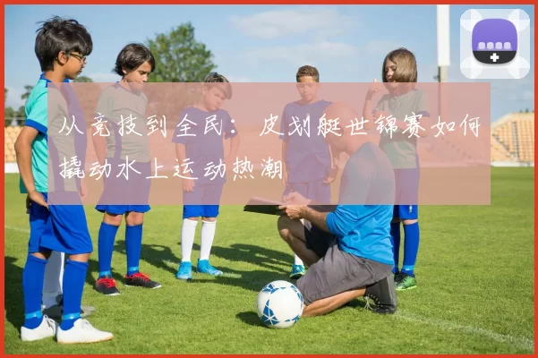 从竞技到全民：皮划艇世锦赛如何撬动水上运动热潮