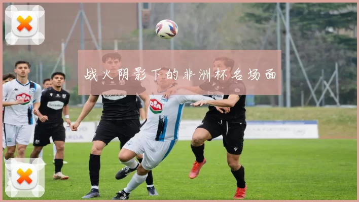 战火阴影下的非洲杯名场面